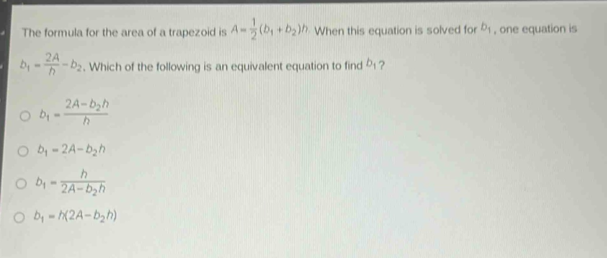 the formula for the area of a trapezoid is $a = \\frac{1}{2}(b_1 + b_2)h$. when this equation is solved for $b_1$, one equation is $b_1=\frac{2a}{h}-b_2$. which of the following is an equivalent equation to find $b_1$?\n$b_1=\frac{2a - b_2h}{h}$\n$b_1 = 2a - b_2h$\n$b_1=\frac{h}{2a - b_2h}$\n$b_1=h(2a - b_2h)$