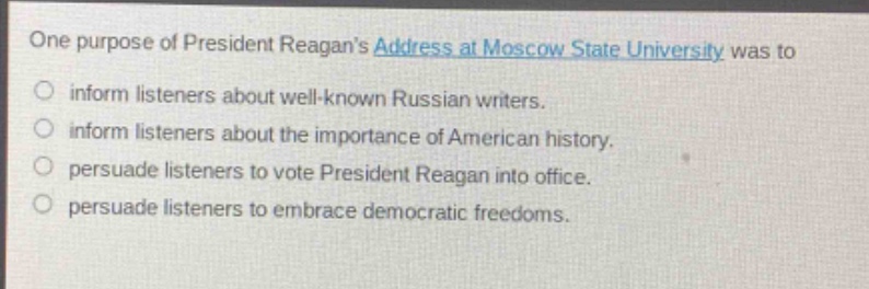 one purpose of president reagans address at moscow state university was to\n- inform listeners about well - known russian writers.\n- inform listeners about the importance of american history.\n- persuade listeners to vote president reagan into office.\n- persuade listeners to embrace democratic freedoms.