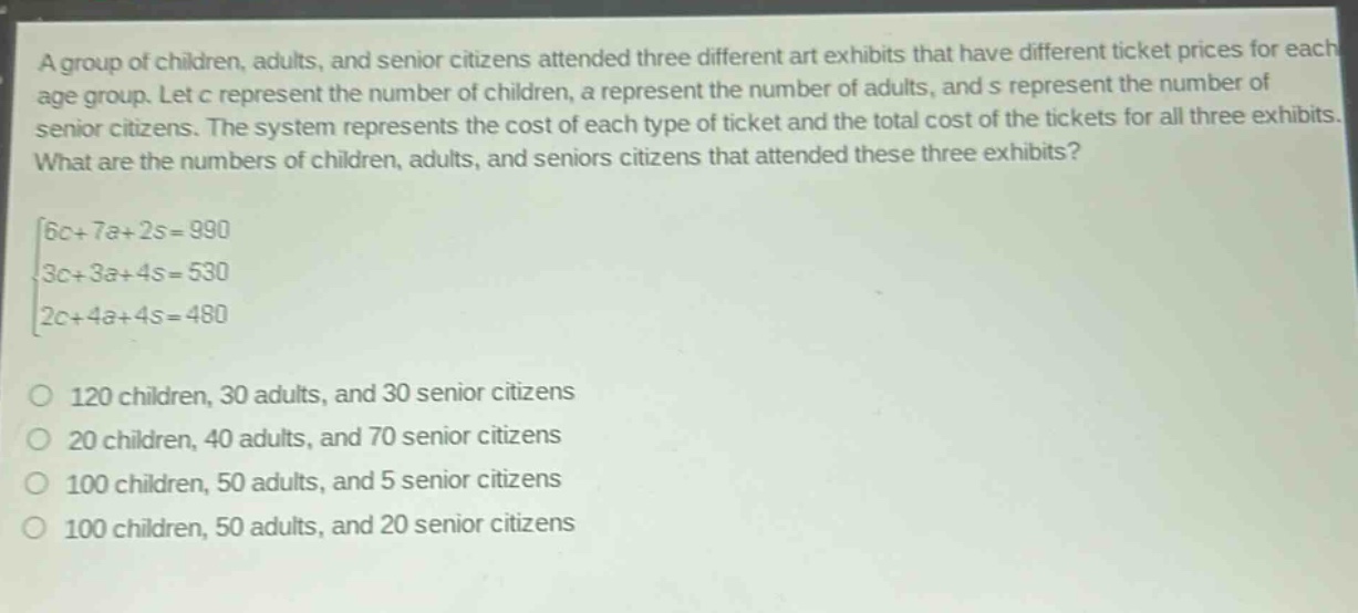 a group of children, adults, and senior citizens attended three different art exhibits that have different ticket prices for each age group. let c represent the number of children, a represent the number of adults, and s represent the number of senior citizens. the system represents the cost of each type of ticket and the total cost of the tickets for all three exhibits. what are the numbers of children, adults, and seniors citizens that attended these three exhibits?\n\\\\begin{cases}6c + 7a+2s = 990\\3c + 3a+4s = 530\\2c + 4a+4s = 480\\end{cases}\\\no 120 children, 30 adults, and 30 senior citizens\no 20 children, 40 adults, and 70 senior citizens\no 100 children, 50 adults, and 5 senior citizens\no 100 children, 50 adults, and 20 senior citizens