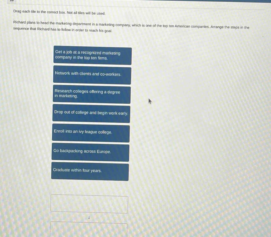 drag each tile to the correct box. not all tiles will be used. richard plans to head the marketing department in a marketing company, which is one of the top ten american companies. arrange the steps in the sequence that richard has to follow in order to reach his goal. get a job at a recognized marketing company in the top ten firms. network with clients and co - workers. research colleges offering a degree in marketing. drop out of college and begin work early. enroll into an ivy league college. go backpacking across europe. graduate within four years.