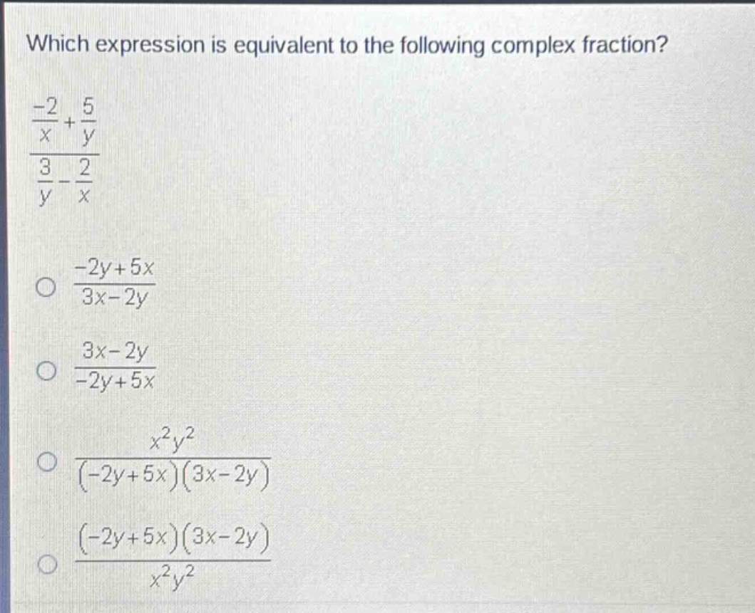 which expression is equivalent to the following complex fraction?\n$\frac{\frac{-2}{x}+\frac{5}{y}}{\frac{3}{y}-\frac{2}{x}}$\n$\frac{-2y + 5x}{3x - 2y}$\n$\frac{3x - 2y}{-2y + 5x}$\n$\frac{x^{2}y^{2}}{(-2y + 5x)(3x - 2y)}$\n$\frac{(-2y + 5x)(3x - 2y)}{x^{2}y^{2}}$
