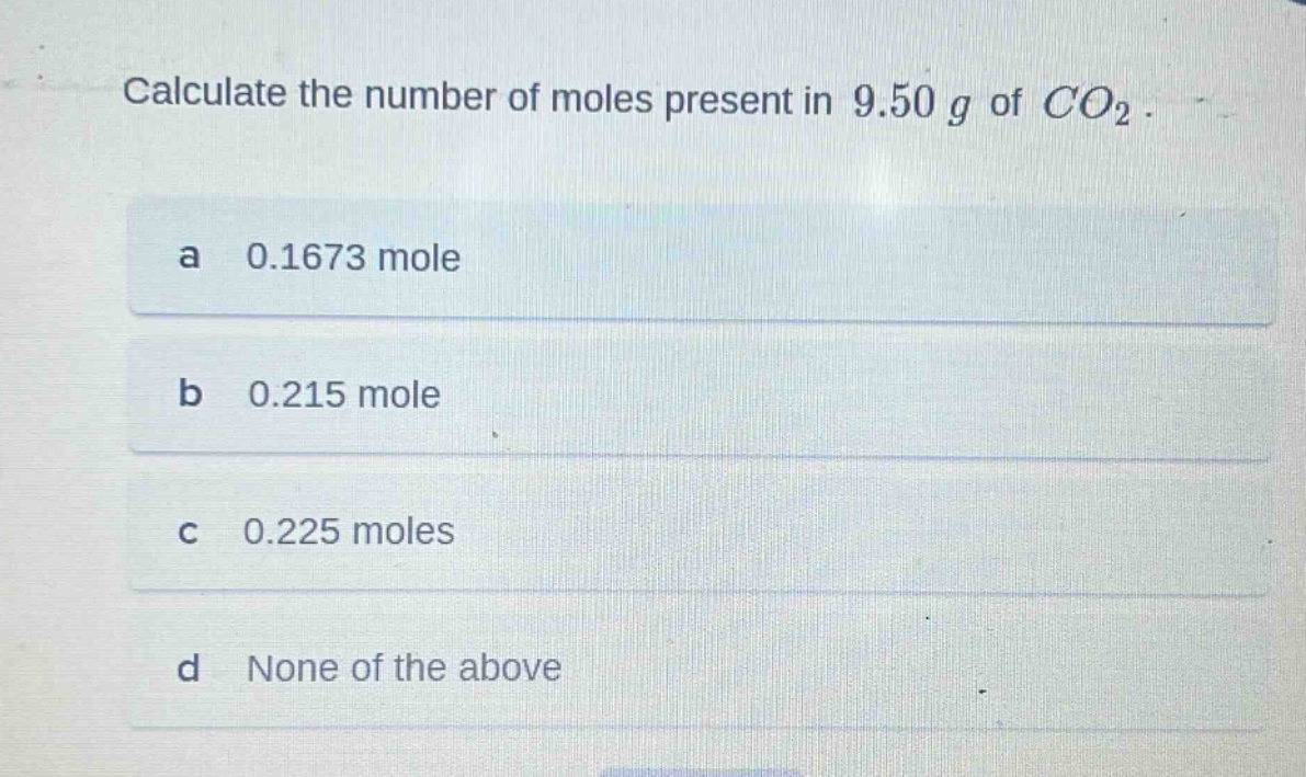 calculate the number of moles present in 9.50 g of $co_2$.\na 0.1673 mole\nb 0.215 mole\nc 0.225 moles\nd none of the above