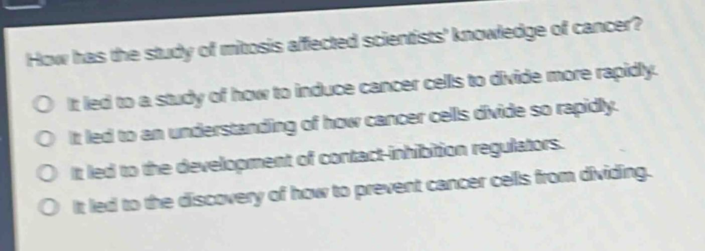 how has the study of mitosis affected scientists knowledge of cancer?\no it led to a study of how to induce cancer cells to divide more rapidly.\no it led to an understanding of how cancer cells divide so rapidly.\no it led to the development of contact - inhibition regulators.\no it led to the discovery of how to prevent cancer cells from dividing.