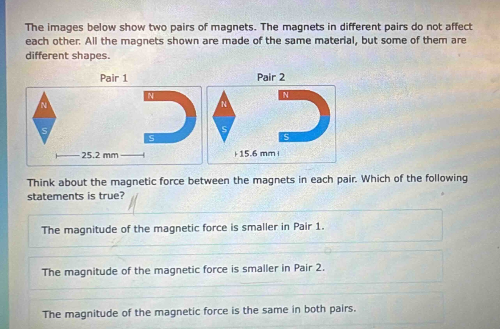 the images below show two pairs of magnets. the magnets in different pairs do not affect each other. all the magnets shown are made of the same material, but some of them are different shapes.\npair 1\npair 2\nthink about the magnetic force between the magnets in each pair. which of the following statements is true?\nthe magnitude of the magnetic force is smaller in pair 1.\nthe magnitude of the magnetic force is smaller in pair 2.\nthe magnitude of the magnetic force is the same in both pairs.