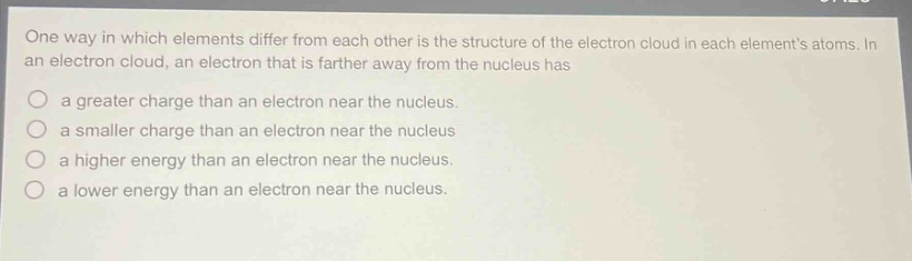 one way in which elements differ from each other is the structure of the electron cloud in each elements atoms. in an electron cloud, an electron that is farther away from the nucleus has\n○ a greater charge than an electron near the nucleus.\n○ a smaller charge than an electron near the nucleus\n○ a higher energy than an electron near the nucleus.\n○ a lower energy than an electron near the nucleus.