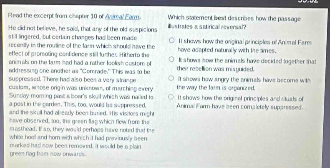 read the excerpt from chapter 10 of animal farm. he did not believe, he said, that any of the old suspicions still lingered, but certain changes had been made recently in the routine of the farm which should have the effect of promoting confidence still further. hitherto the animals on the farm had had a rather foolish custom of addressing one another as “comrade.” this was to be suppressed. there had also been a very strange custom, whose origin was unknown, of marching every sunday morning past a boar’s skull which was nailed to a post in the garden. this, too, would be suppressed, and the skull had already been buried. his visitors might have observed, too, the green flag which flew from the masthead. if so, they would perhaps have noted that the white hoof and horn with which it had previously been marked had now been removed. it would be a plain green flag from now onwards. which statement best describes how the passage illustrates a satirical reversal? it shows how the original principles of animal farm have adapted naturally with the times. it shows how the animals have decided together that their rebellion was misguided. it shows how angry the animals have become with the way the farm is organized. it shows how the original principles and rituals of animal farm have been completely suppressed.