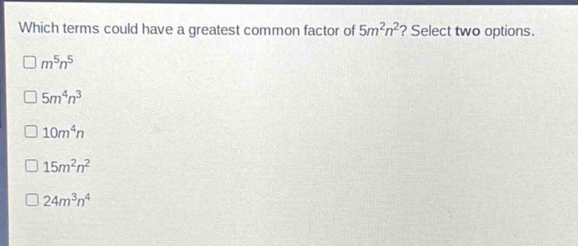 which terms could have a greatest common factor of $5m^{2}n^{2}$? select two options.\n$m^{5}n^{5}$\n$5m^{4}n^{3}$\n$10m^{4}n$\n$15m^{2}n^{2}$\n$24m^{3}n^{4}$