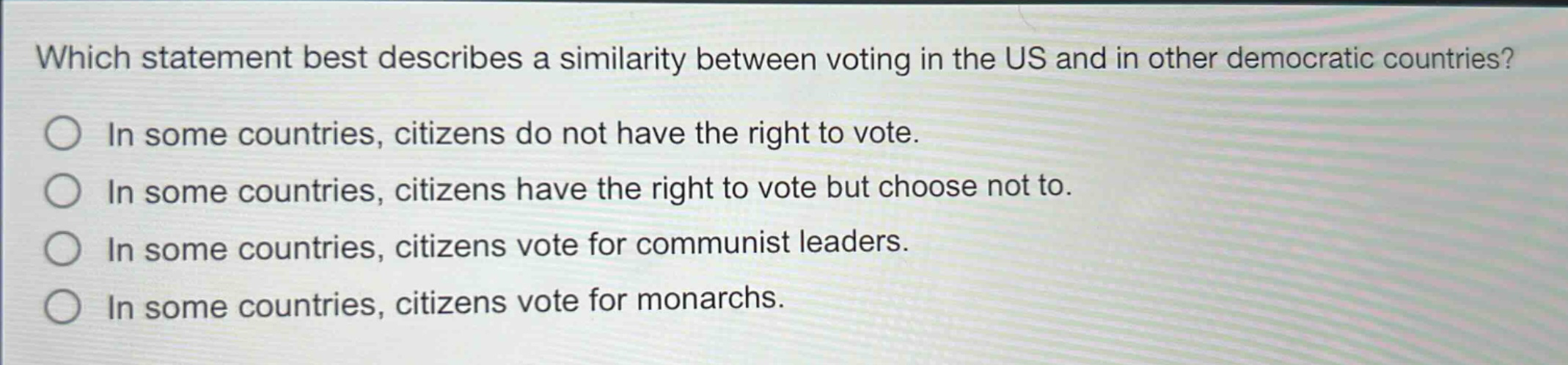 which statement best describes a similarity between voting in the us and in other democratic countries?\nin some countries, citizens do not have the right to vote.\nin some countries, citizens have the right to vote but choose not to.\nin some countries, citizens vote for communist leaders.\nin some countries, citizens vote for monarchs.