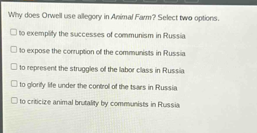 why does orwell use allegory in animal farm? select two options.\n□ to exemplify the successes of communism in russia\n□ to expose the corruption of the communists in russia\n□ to represent the struggles of the labor class in russia\n□ to glorify life under the control of the tsars in russia\n□ to criticize animal brutality by communists in russia
