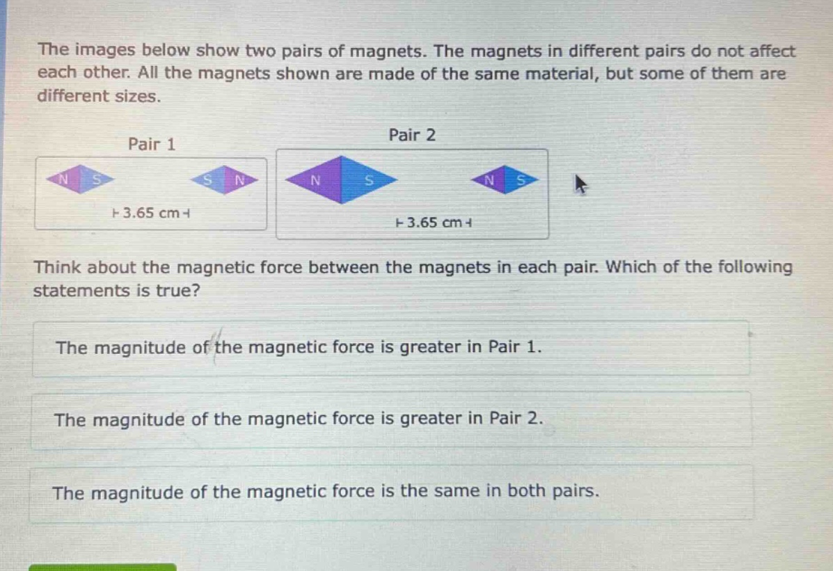 the images below show two pairs of magnets. the magnets in different pairs do not affect each other. all the magnets shown are made of the same material, but some of them are different sizes.\npair 1\npair 2\nthink about the magnetic force between the magnets in each pair. which of the following statements is true?\nthe magnitude of the magnetic force is greater in pair 1.\nthe magnitude of the magnetic force is greater in pair 2.\nthe magnitude of the magnetic force is the same in both pairs.