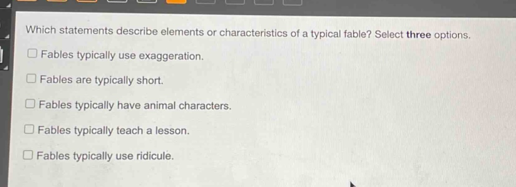 which statements describe elements or characteristics of a typical fable? select three options.\nfables typically use exaggeration.\nfables are typically short.\nfables typically have animal characters.\nfables typically teach a lesson.\nfables typically use ridicule.