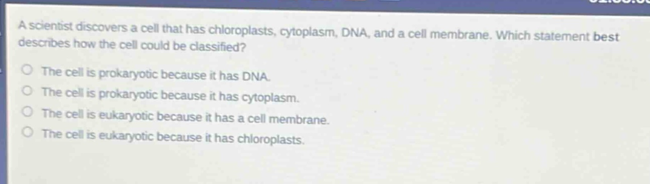 a scientist discovers a cell that has chloroplasts, cytoplasm, dna, and a cell membrane. which statement best describes how the cell could be classified?\nthe cell is prokaryotic because it has dna.\nthe cell is prokaryotic because it has cytoplasm.\nthe cell is eukaryotic because it has a cell membrane.\nthe cell is eukaryotic because it has chloroplasts.