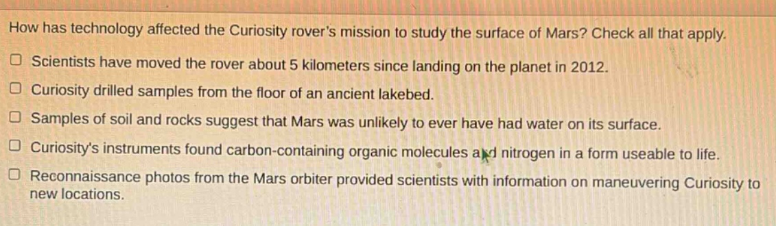 how has technology affected the curiosity rovers mission to study the surface of mars? check all that apply.\n□ scientists have moved the rover about 5 kilometers since landing on the planet in 2012.\n□ curiosity drilled samples from the floor of an ancient lakebed.\n□ samples of soil and rocks suggest that mars was unlikely to ever have had water on its surface.\n□ curiositys instruments found carbon - containing organic molecules and nitrogen in a form useable to life.\n□ reconnaissance photos from the mars orbiter provided scientists with information on maneuvering curiosity to new locations.