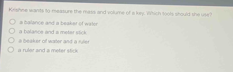 krishne wants to measure the mass and volume of a key. which tools should she use?\n a balance and a beaker of water\n a balance and a meter stick\n a beaker of water and a ruler\n a ruler and a meter stick