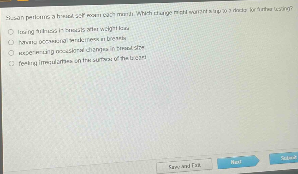 susan performs a breast self - exam each month. which change might warrant a trip to a doctor for further testing?\n○ losing fullness in breasts after weight loss\n○ having occasional tenderness in breasts\n○ experiencing occasional changes in breast size\n○ feeling irregularities on the surface of the breast