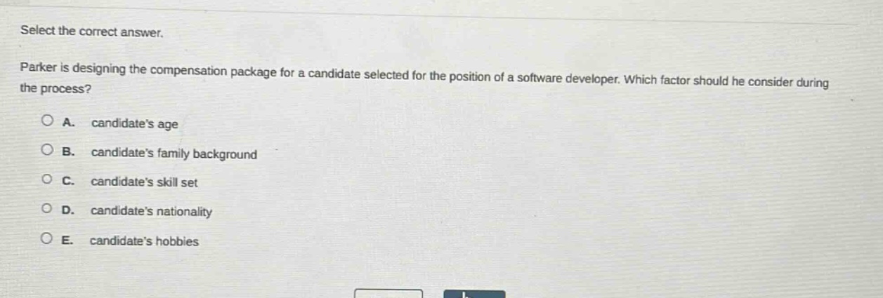 select the correct answer.\nparker is designing the compensation package for a candidate selected for the position of a software developer. which factor should he consider during the process?\n\na. candidates age\nb. candidates family background\nc. candidates skill set\nd. candidates nationality\ne. candidates hobbies