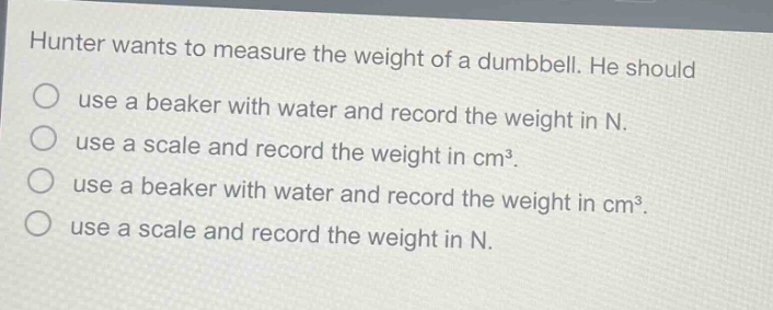 hunter wants to measure the weight of a dumbbell. he should\nuse a beaker with water and record the weight in n.\nuse a scale and record the weight in cm³.\nuse a beaker with water and record the weight in cm³.\nuse a scale and record the weight in n.