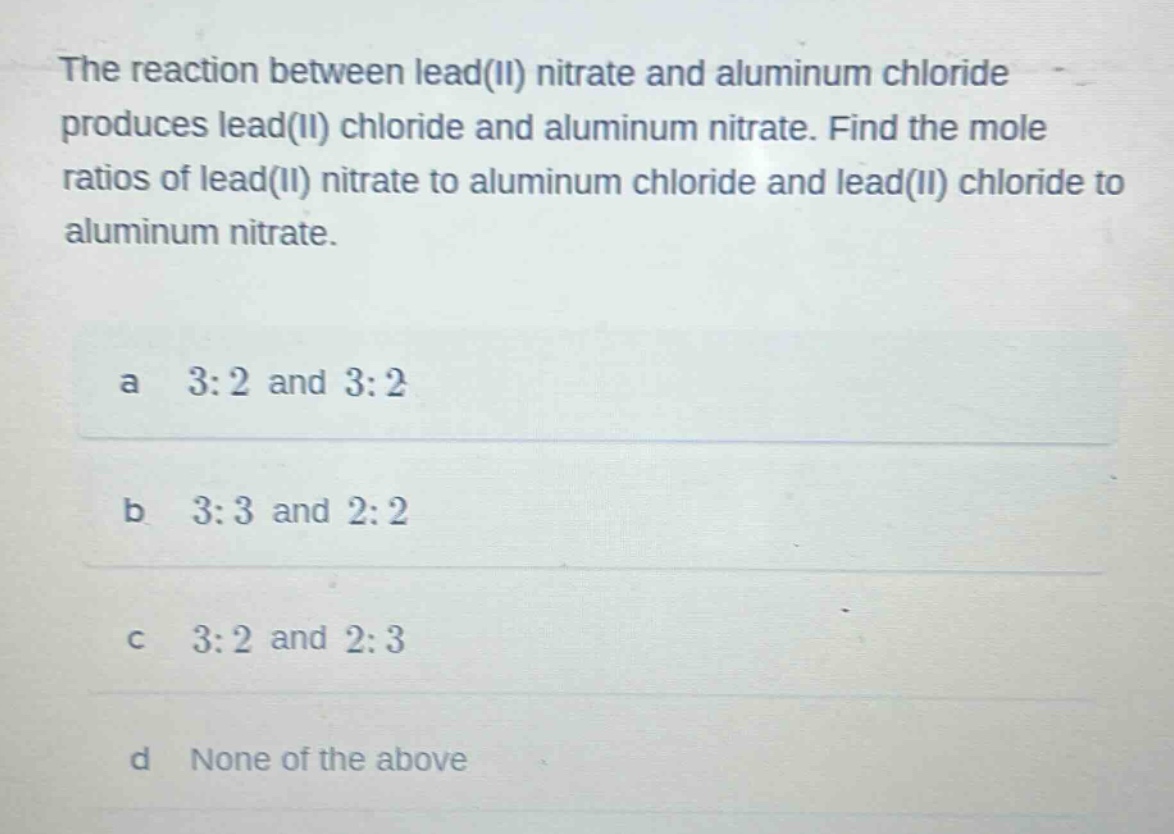 the reaction between lead(ii) nitrate and aluminum chloride produces lead(ii) chloride and aluminum nitrate. find the mole ratios of lead(ii) nitrate to aluminum chloride and lead(ii) chloride to aluminum nitrate.\na 3:2 and 3:2\nb 3:3 and 2:2\nc 3:2 and 2:3\nd none of the above
