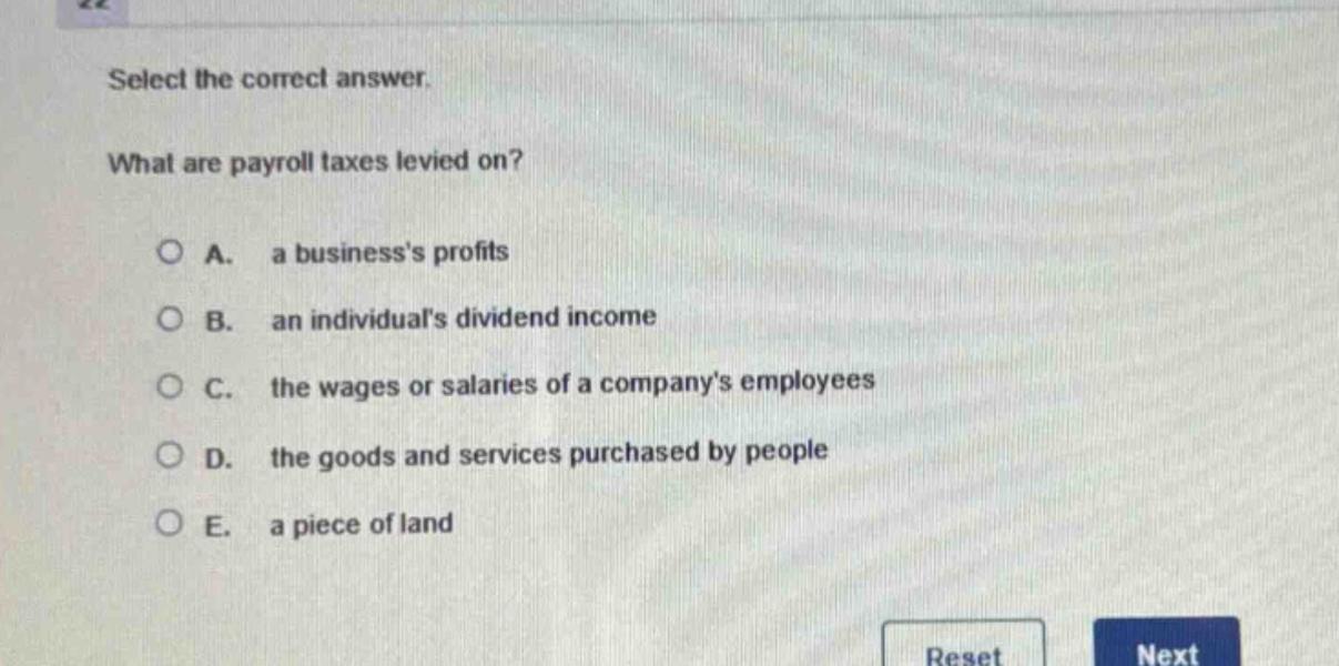 select the correct answer.\nwhat are payroll taxes levied on?\n\na. a businesss profits\nb. an individuals dividend income\nc. the wages or salaries of a companys employees\nd. the goods and services purchased by people\ne. a piece of land