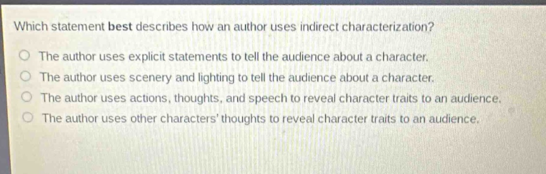 which statement best describes how an author uses indirect characterization?\nthe author uses explicit statements to tell the audience about a character.\nthe author uses scenery and lighting to tell the audience about a character.\nthe author uses actions, thoughts, and speech to reveal character traits to an audience.\nthe author uses other characters’ thoughts to reveal character traits to an audience.
