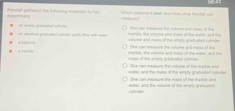 kendall gathered the following materials for her experiment. an empty graduated cylinder an identical graduated cylinder partly filled with water a balance a marble which statement best describes what kendall can measure? she can measure the volume and mass of the marble, the volume and mass of the water, and the volume and mass of the empty graduated cylinder. she can measure the volume and mass of the marble, the volume and mass of the water, and the mass of the empty graduated cylinder. she can measure the volume of the marble and water, and the mass of the empty graduated cylinder. she can measure the mass of the marble and water, and the volume of the empty graduated cylinder.