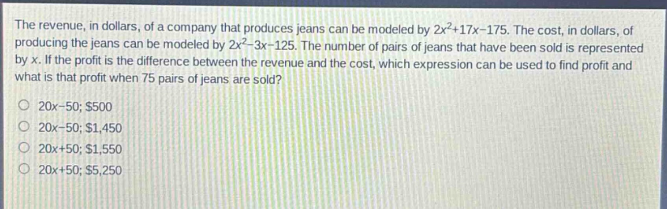 the revenue, in dollars, of a company that produces jeans can be modeled by 2x²+17x - 175. the cost, in dollars, of producing the jeans can be modeled by 2x²-3x - 125. the number of pairs of jeans that have been sold is represented by x. if the profit is the difference between the revenue and the cost, which expression can be used to find profit and what is that profit when 75 pairs of jeans are sold?\n20x - 50; $500\n20x - 50; $1,450\n20x + 50; $1,550\n20x + 50; $5,250
