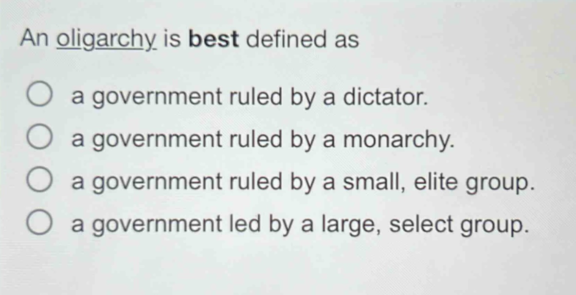 an oligarchy is best defined as\n○ a government ruled by a dictator.\n○ a government ruled by a monarchy.\n○ a government ruled by a small, elite group.\n○ a government led by a large, select group.