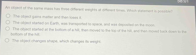 an object of the same mass has three different weights at different times. which statement is possible?\nthe object gains matter and then loses it.\nthe object started on earth, was transported to space, and was deposited on the moon.\nthe object started at the bottom of a hill, then moved to the top of the hill, and then moved back down to the bottom of the hill.\nthe object changes shape, which changes its weight.