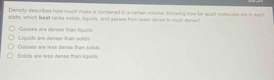 density describes how much mass is contained in a certain volume. knowing how far apart molecules are in each state, which best ranks solids, liquids, and gasses from least dense to most dense?\ngasses are denser than liquids.\nliquids are denser than solids.\ngasses are less dense than solids.\nsolids are less dense than liquids.