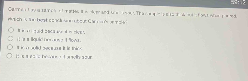 carmen has a sample of matter. it is clear and smells sour. the sample is also thick but it flows when poured. which is the best conclusion about carmens sample? it is a liquid because it is clear. it is a liquid because it flows. it is a solid because it is thick. it is a solid because it smells sour.