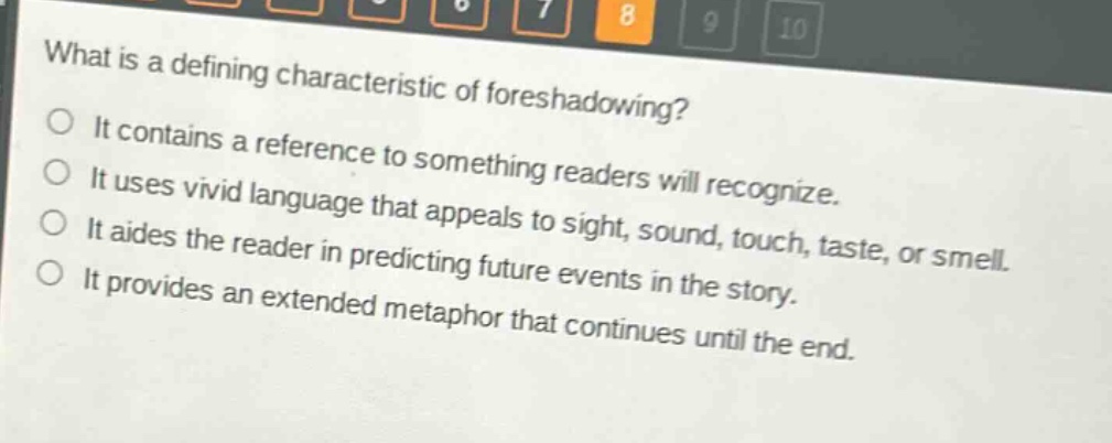 what is a defining characteristic of foreshadowing?\nit contains a reference to something readers will recognize.\nit uses vivid language that appeals to sight, sound, touch, taste, or smell.\nit aides the reader in predicting future events in the story.\nit provides an extended metaphor that continues until the end.