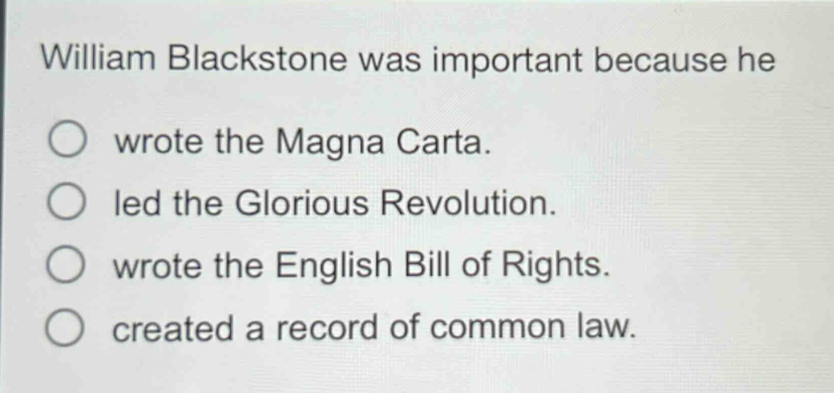 william blackstone was important because he\nwrote the magna carta.\nled the glorious revolution.\nwrote the english bill of rights.\ncreated a record of common law.