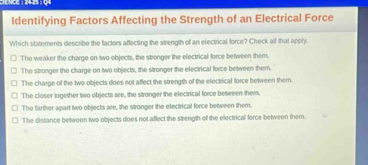 identifying factors affecting the strength of an electrical force\nwhich statements describe the factors affecting the strength of an electrical force? check all that apply.\nthe weaker the charge on two objects, the stronger the electrical force between them.\nthe stronger the charge on two objects, the stronger the electrical force between them.\nthe charge of the two objects does not affect the strength of the electrical force between them.\nthe closer together two objects are, the stronger the electrical force between them.\nthe farther apart two objects are, the stronger the electrical force between them.\nthe distance between two objects does not affect the strength of the electrical force between them.