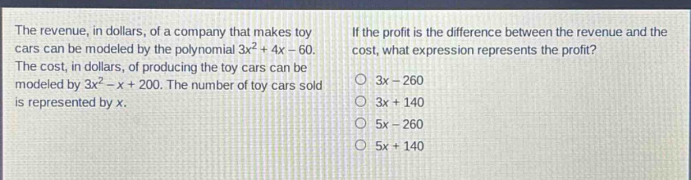 the revenue, in dollars, of a company that makes toy cars can be modeled by the polynomial $3x^{2}+4x - 60$. the cost, in dollars, of producing the toy cars can be modeled by $3x^{2}-x + 200$. the number of toy cars sold is represented by $x$. if the profit is the difference between the revenue and the cost, what expression represents the profit? 3x - 260 3x + 140 5x - 260 5x + 140