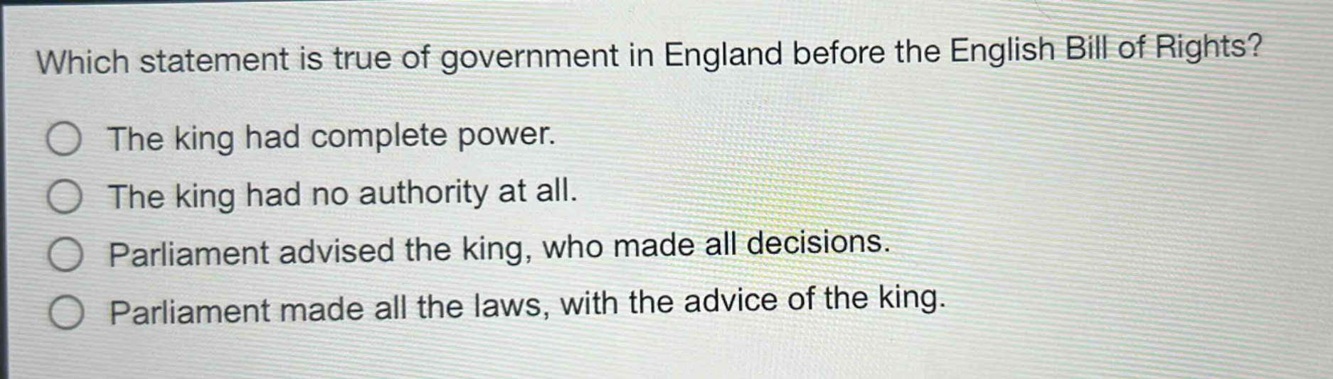 which statement is true of government in england before the english bill of rights?\nthe king had complete power.\nthe king had no authority at all.\nparliament advised the king, who made all decisions.\nparliament made all the laws, with the advice of the king.