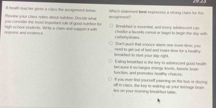 a health teacher gives a class the assignment below. review your class notes about nutrition. decide what you consider the most important rule of good nutrition for high - school students. write a claim and support it with reasons and evidence. which statement best expresses a strong claim for this assignment? breakfast is essential, and every adolescent can choose a favorite cereal or bagel to begin the day with carbohydrates. dont push that snooze alarm one more time; you need to get out of bed and make time for a healthy breakfast to start your day right. eating breakfast is the key to adolescent good health because it recharges energy levels, boosts brain function, and promotes healthy choices. if you ever find yourself yawning on the bus or dozing off in class, the key to waking up your teenage brain lies on your morning breakfast table.