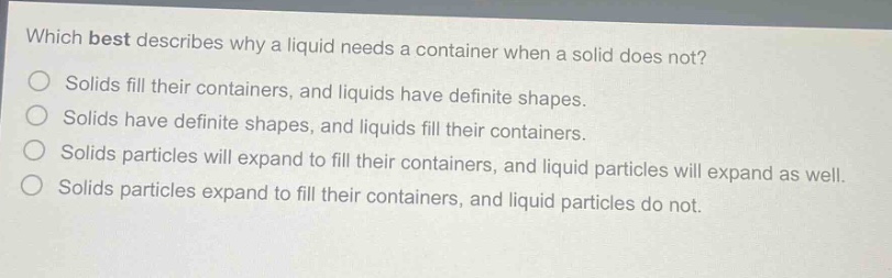 which best describes why a liquid needs a container when a solid does not?\nsolids fill their containers, and liquids have definite shapes.\nsolids have definite shapes, and liquids fill their containers.\nsolids particles will expand to fill their containers, and liquid particles will expand as well.\nsolids particles expand to fill their containers, and liquid particles do not.