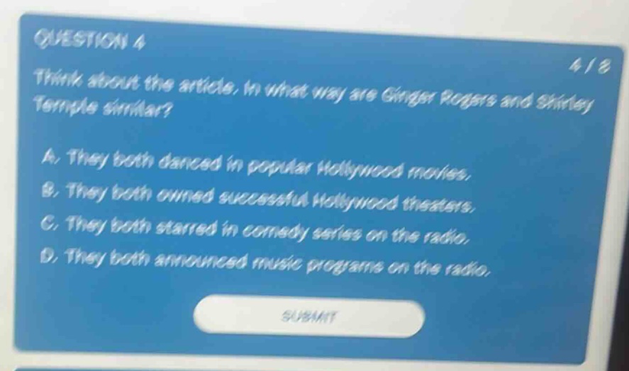question 4\nthink about the article. in what way are ginger rogers and shirley temple similar?\na. they both danced in popular hollywood movies.\nb. they both owned successful hollywood theaters.\nc. they both starred in comedy series on the radio.\nd. they both announced music programs on the radio.\nsubmit