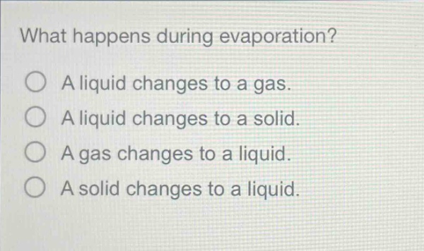 what happens during evaporation?\na liquid changes to a gas.\na liquid changes to a solid.\na gas changes to a liquid.\na solid changes to a liquid.