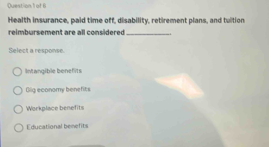 question 1 of 6\nhealth insurance, paid time off, disability, retirement plans, and tuition reimbursement are all considered ____________.\nselect a response.\n○ intangible benefits\n○ gig economy benefits\n○ workplace benefits\n○ educational benefits
