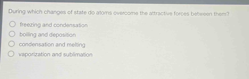 during which changes of state do atoms overcome the attractive forces between them?\nfreezing and condensation\nboiling and deposition\ncondensation and melting\nvaporization and sublimation
