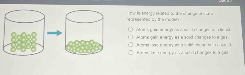 how is energy related to the change of state represented by the model? atoms gain energy as a solid changes to a liquid. atoms gain energy as a solid changes to a gas. atoms lose energy as a solid changes to a liquid. atoms lose energy as a solid changes to a gas.