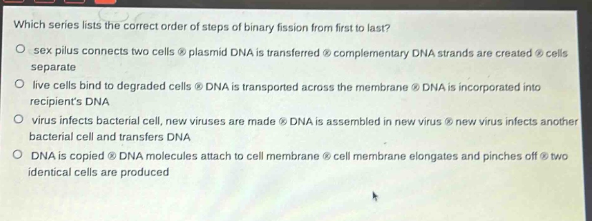 which series lists the correct order of steps of binary fission from first to last?\no sex pilus connects two cells ® plasmid dna is transferred ® complementary dna strands are created ® cells separate\no live cells bind to degraded cells ® dna is transported across the membrane ® dna is incorporated into recipients dna\no virus infects bacterial cell, new viruses are made ® dna is assembled in new virus ® new virus infects another bacterial cell and transfers dna\no dna is copied ® dna molecules attach to cell membrane ® cell membrane elongates and pinches off ® two identical cells are produced