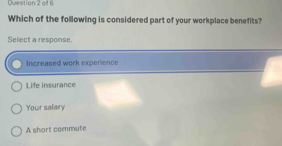 question 2 of 6\nwhich of the following is considered part of your workplace benefits?\nselect a response.\nincreased work experience\nlife insurance\nyour salary\na short commute