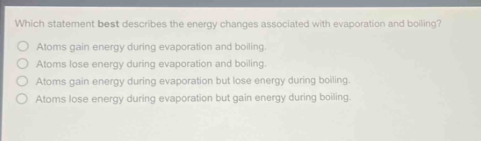 which statement best describes the energy changes associated with evaporation and boiling?\natoms gain energy during evaporation and boiling.\natoms lose energy during evaporation and boiling.\natoms gain energy during evaporation but lose energy during boiling.\natoms lose energy during evaporation but gain energy during boiling.