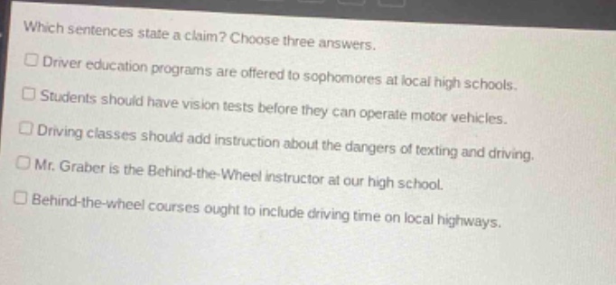 which sentences state a claim? choose three answers.\n□ driver education programs are offered to sophomores at local high schools.\n□ students should have vision tests before they can operate motor vehicles.\n□ driving classes should add instruction about the dangers of texting and driving.\n□ mr. graber is the behind - the - wheel instructor at our high school.\n□ behind - the - wheel courses ought to include driving time on local highways.