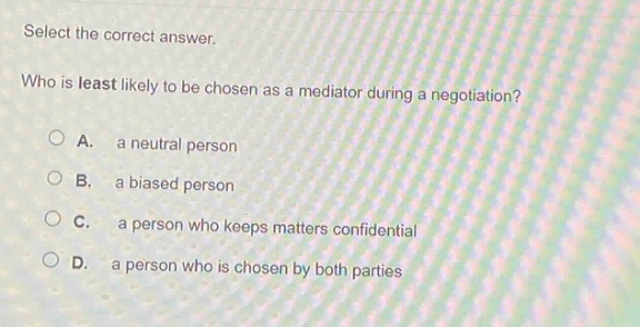 select the correct answer.\nwho is least likely to be chosen as a mediator during a negotiation?\na. a neutral person\nb. a biased person\nc. a person who keeps matters confidential\nd. a person who is chosen by both parties