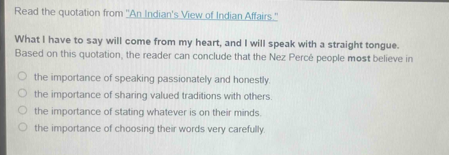 read the quotation from \an indians view of indian affairs.\ what i have to say will come from my heart, and i will speak with a straight tongue. based on this quotation, the reader can conclude that the nez percé people most believe in the importance of speaking passionately and honestly. the importance of sharing valued traditions with others. the importance of stating whatever is on their minds. the importance of choosing their words very carefully.