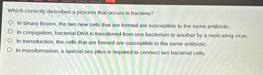 which correctly describes a process that occurs in bacteria?\no in binary fission, the two new cells that are formed are susceptible to the same antibiotic.\no in conjugation, bacterial dna is transferred from one bacterium to another by a replicating virus.\no in transduction, the cells that are formed are susceptible to the same antibiotic.\no in transformation, a special sex pilus is required to connect two bacterial cells.
