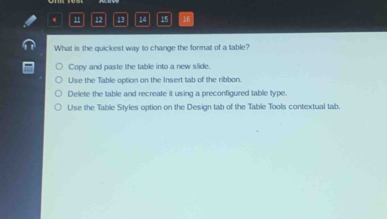 what is the quickest way to change the format of a table?\ncopy and paste the table into a new slide.\nuse the table option on the insert tab of the ribbon.\ndelete the table and recreate it using a preconfigured table type.\nuse the table styles option on the design tab of the table tools contextual tab.